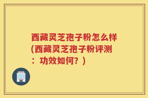 西藏灵芝孢子粉怎么样(西藏灵芝孢子粉评测：功效如何？)