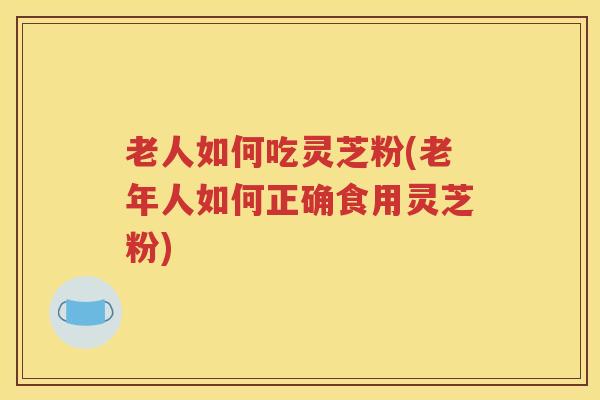 老人如何吃灵芝粉(老年人如何正确食用灵芝粉)