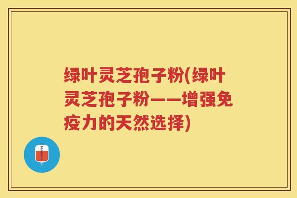 绿叶灵芝孢子粉(绿叶灵芝孢子粉——增强免疫力的天然选择)