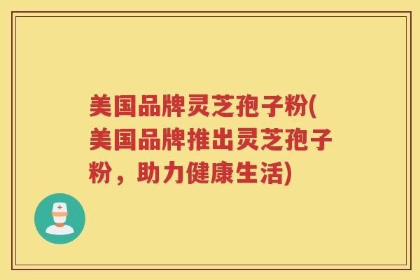 美国品牌灵芝孢子粉(美国品牌推出灵芝孢子粉，助力健康生活)