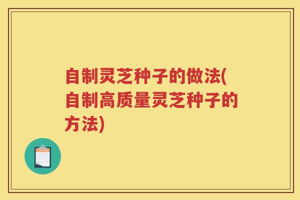 自制灵芝种子的做法(自制高质量灵芝种子的方法)