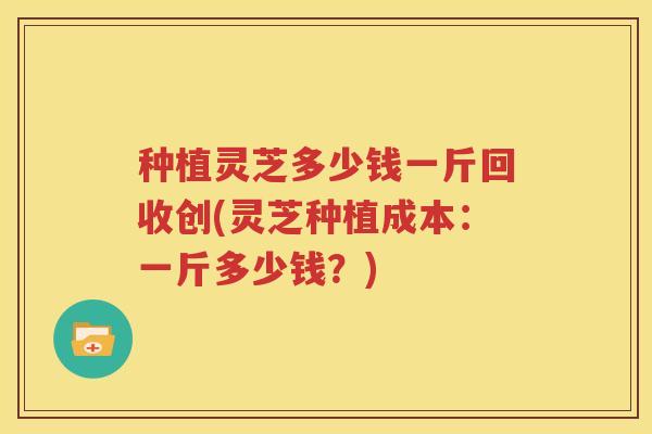 种植灵芝多少钱一斤回收创(灵芝种植成本：一斤多少钱？)