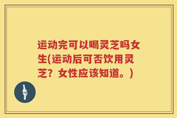 运动完可以喝灵芝吗女生(运动后可否饮用灵芝？女性应该知道。)