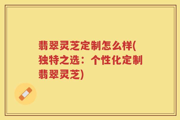 翡翠灵芝定制怎么样(独特之选:个性化定制翡翠灵芝) 翡翠灵芝定制怎么样(独特之选:个性化定制翡翠灵芝)