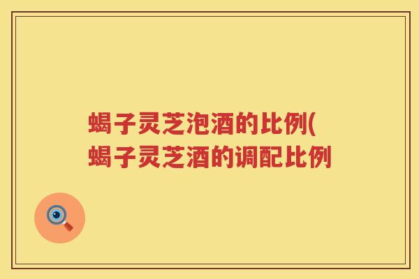 蝎子灵芝泡酒的比例(蝎子灵芝酒的调配比例