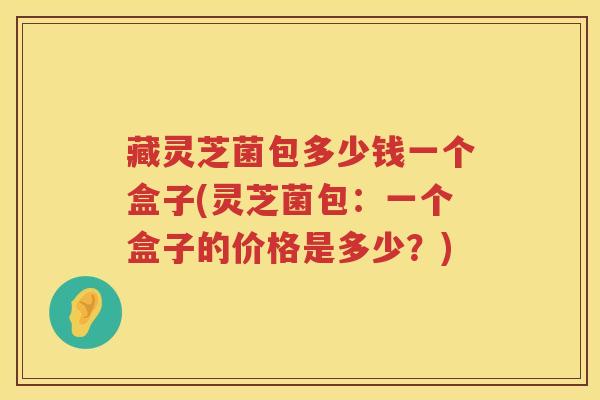 藏灵芝菌包多少钱一个盒子(灵芝菌包：一个盒子的价格是多少？)