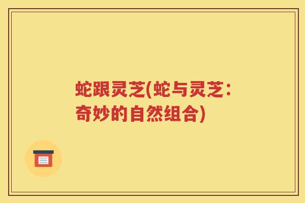 蛇跟灵芝(蛇与灵芝：奇妙的自然组合)