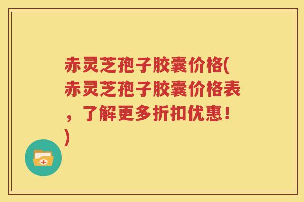 赤灵芝孢子胶囊价格(赤灵芝孢子胶囊价格表，了解更多折扣优惠！)