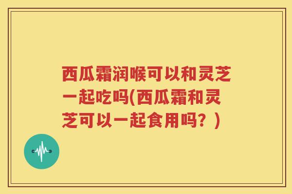 西瓜霜润喉可以和灵芝一起吃吗(西瓜霜和灵芝可以一起食用吗？)