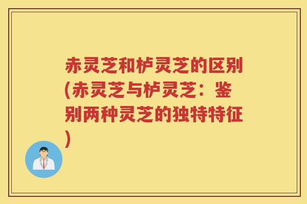 赤灵芝和栌灵芝的区别(赤灵芝与栌灵芝：鉴别两种灵芝的独特特征)