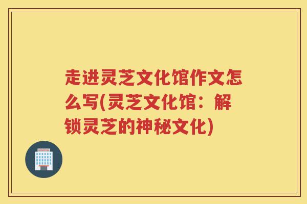 走进灵芝文化馆作文怎么写(灵芝文化馆:解锁灵芝的神秘文化) 走进灵芝文化馆作文怎么写(灵芝文化馆:解锁灵芝的神秘文化)