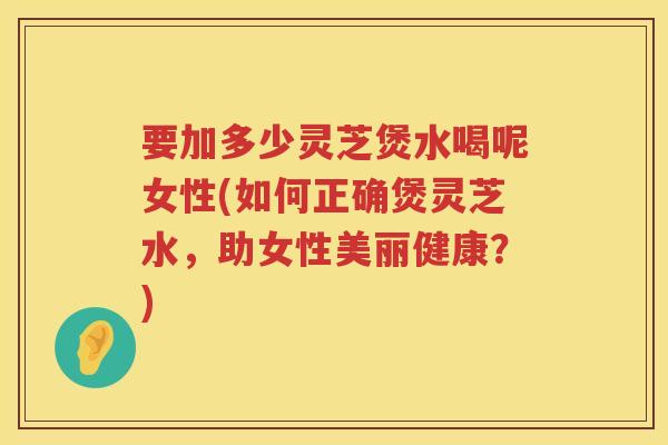 要加多少灵芝煲水喝呢女性(如何正确煲灵芝水，助女性美丽健康？)