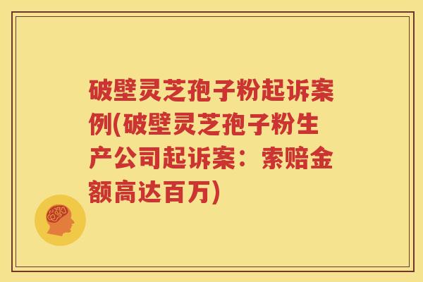 破壁灵芝孢子粉起诉案例(破壁灵芝孢子粉生产公司起诉案：索赔金额高达百万)