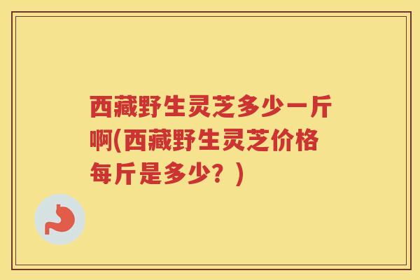 西藏野生灵芝多少一斤啊(西藏野生灵芝价格每斤是多少？)