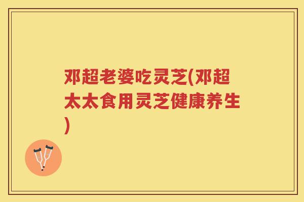 邓超老婆吃灵芝(邓超太太食用灵芝健康养生)