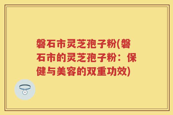 磐石市灵芝孢子粉(磐石市的灵芝孢子粉：保健与美容的双重功效)
