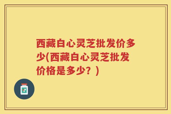 西藏白心灵芝批发价多少(西藏白心灵芝批发价格是多少？)