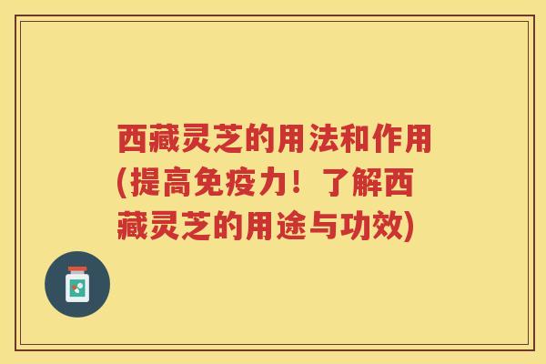 西藏灵芝的用法和作用(提高免疫力！了解西藏灵芝的用途与功效)