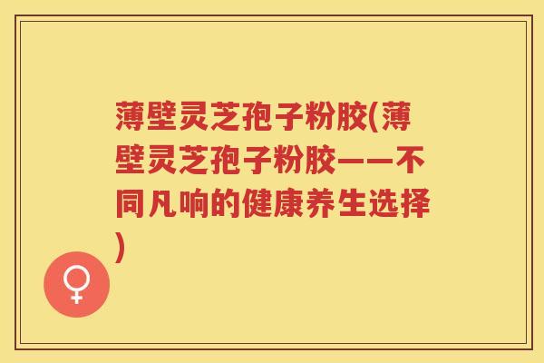 薄壁灵芝孢子粉胶(薄壁灵芝孢子粉胶——不同凡响的健康养生选择)