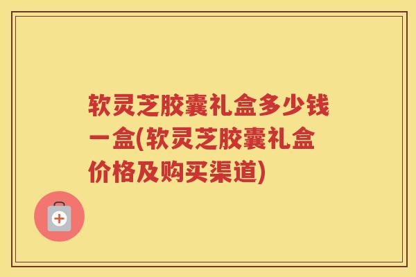 软灵芝胶囊礼盒多少钱一盒(软灵芝胶囊礼盒价格及购买渠道)