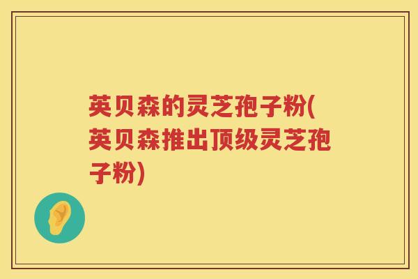 英贝森的灵芝孢子粉(英贝森推出顶级灵芝孢子粉)