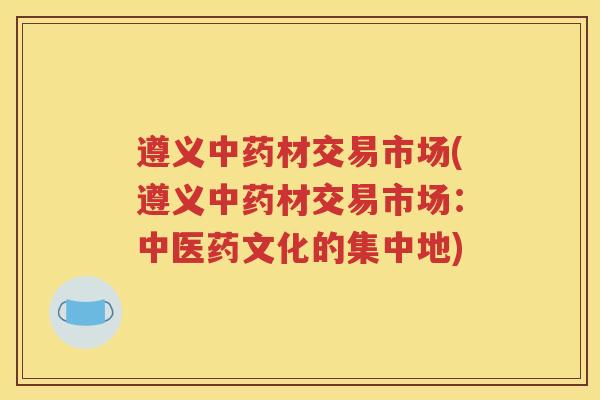 遵义中药材交易市场(遵义中药材交易市场：中医药文化的集中地)