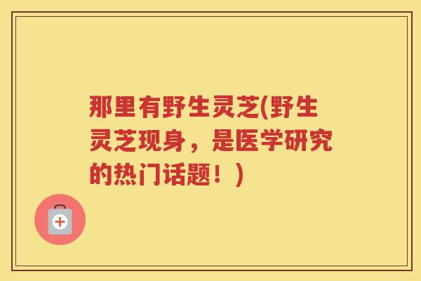 那里有野生灵芝(野生灵芝现身，是医学研究的热门话题！)