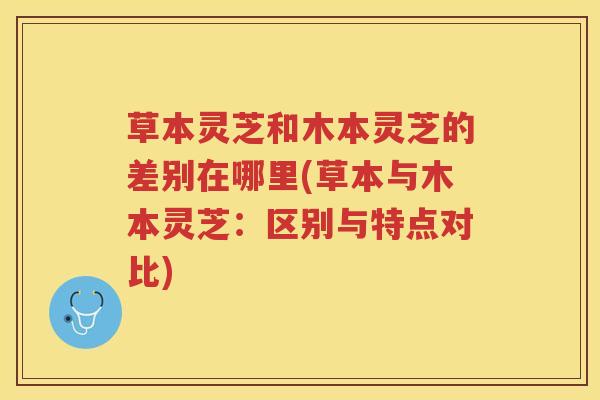 草本灵芝和木本灵芝的差别在哪里(草本与木本灵芝：区别与特点对比)
