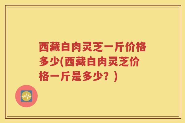 西藏白肉灵芝一斤价格多少(西藏白肉灵芝价格一斤是多少？)
