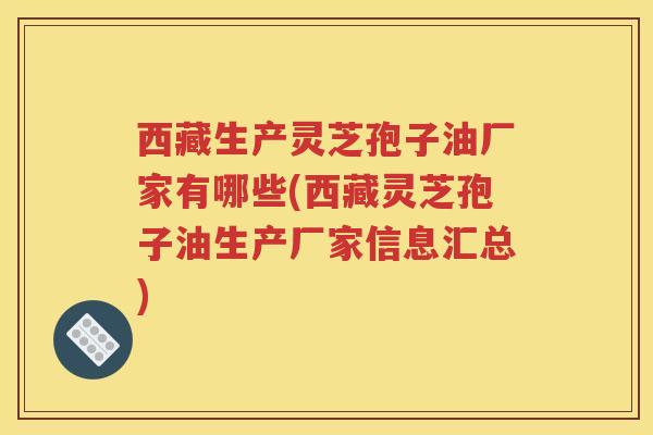 西藏生产灵芝孢子油厂家有哪些(西藏灵芝孢子油生产厂家信息汇总)