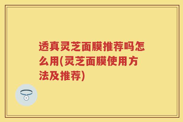 透真灵芝面膜推荐吗怎么用(灵芝面膜使用方法及推荐)