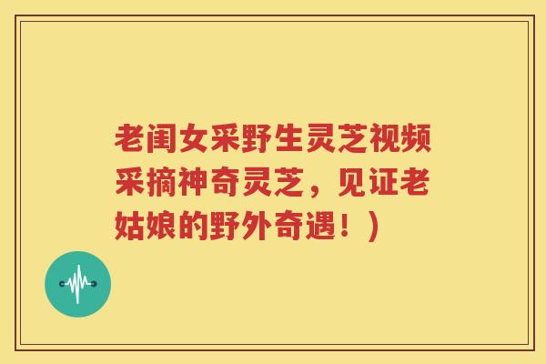 老闺女采野生灵芝视频采摘神奇灵芝，见证老姑娘的野外奇遇！)