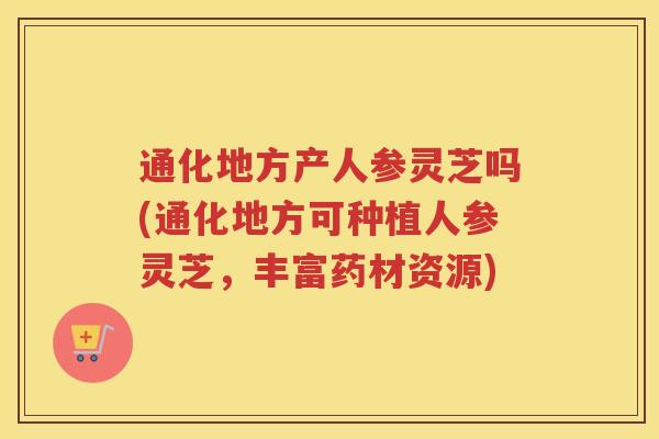 通化地方产人参灵芝吗(通化地方可种植人参灵芝,丰富药材资源) 通化地方产人参灵芝吗(通化地方可种植人参灵芝,丰富药材资源)