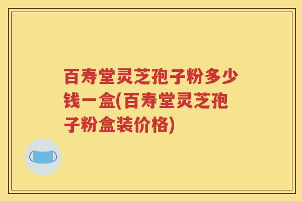 百寿堂灵芝孢子粉多少钱一盒(百寿堂灵芝孢子粉盒装价格)