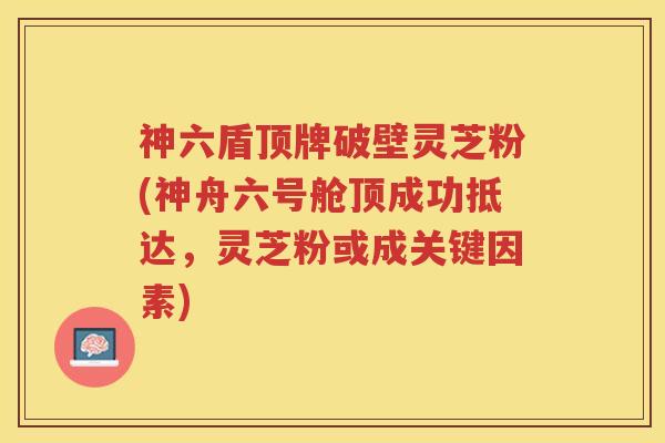 神六盾顶牌破壁灵芝粉(神舟六号舱顶成功抵达，灵芝粉或成关键因素)