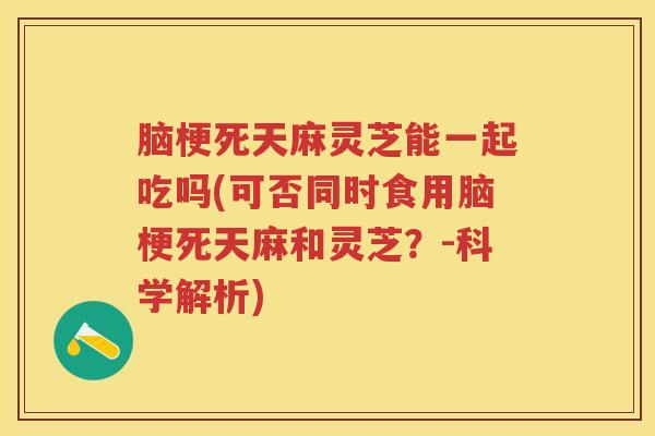 脑梗死天麻灵芝能一起吃吗(可否同时食用脑梗死天麻和灵芝？-科学解析)