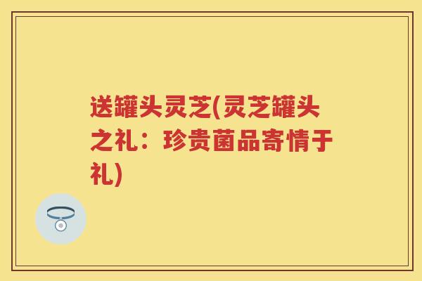 送罐头灵芝(灵芝罐头之礼：珍贵菌品寄情于礼)