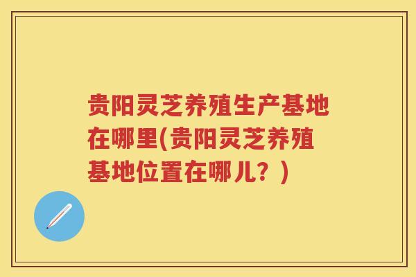 贵阳灵芝养殖生产基地在哪里(贵阳灵芝养殖基地位置在哪儿？)