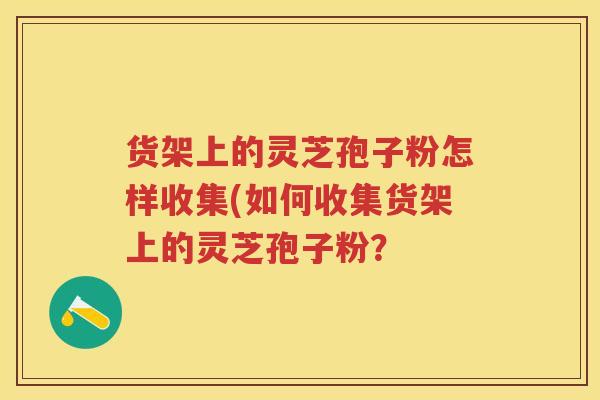 货架上的灵芝孢子粉怎样收集(如何收集货架上的灵芝孢子粉？