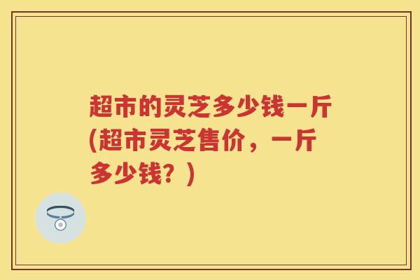 超市的灵芝多少钱一斤(超市灵芝售价，一斤多少钱？)