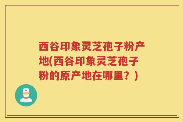 西谷印象灵芝孢子粉产地(西谷印象灵芝孢子粉的原产地在哪里?) 西谷印象灵芝孢子粉产地(西谷印象灵芝孢子粉的原产地在哪里?)