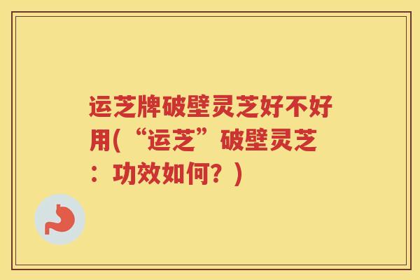 运芝牌破壁灵芝好不好用(“运芝”破壁灵芝：功效如何？)