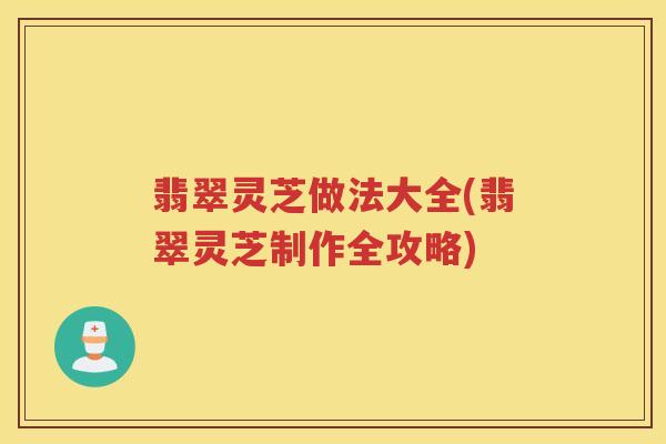 翡翠灵芝做法大全(翡翠灵芝制作全攻略)