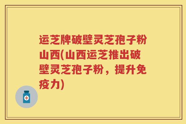 运芝牌破壁灵芝孢子粉山西(山西运芝推出破壁灵芝孢子粉，提升免疫力)