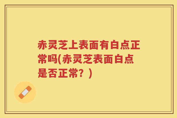 赤灵芝上表面有白点正常吗(赤灵芝表面白点是否正常？)