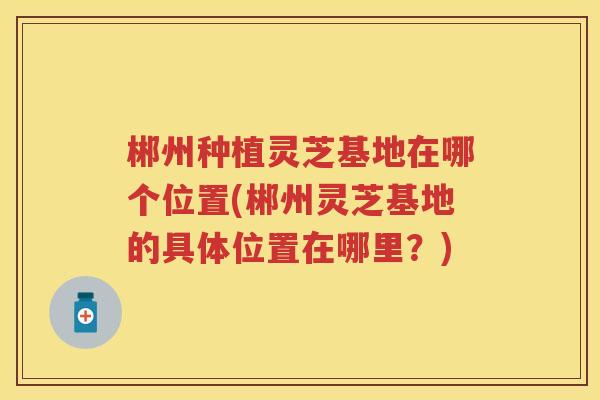 郴州种植灵芝基地在哪个位置(郴州灵芝基地的具体位置在哪里？)