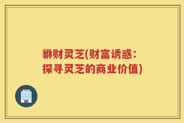 貅财灵芝(财富诱惑:探寻灵芝的商业价值) 貅财灵芝(财富诱惑:探寻灵芝的商业价值)