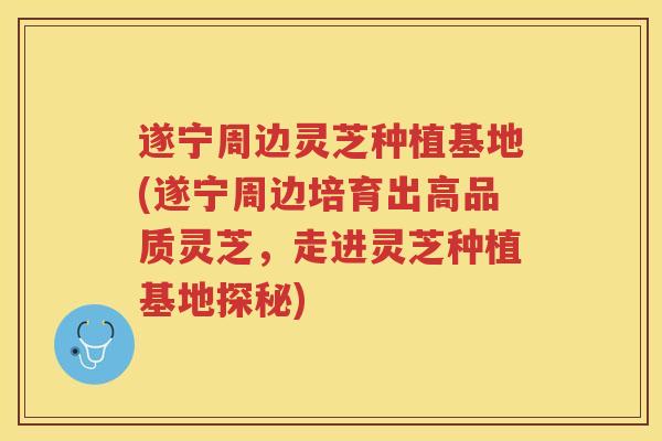 遂宁周边灵芝种植基地(遂宁周边培育出高品质灵芝，走进灵芝种植基地探秘)