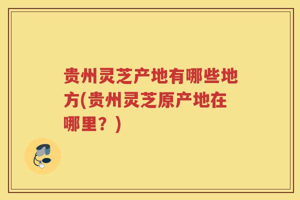 贵州灵芝产地有哪些地方(贵州灵芝原产地在哪里？)