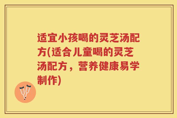 适宜小孩喝的灵芝汤配方(适合儿童喝的灵芝汤配方，营养健康易学制作)